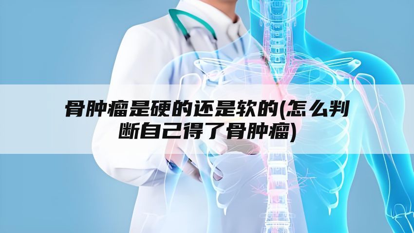 骨肿瘤是硬的还是软的(怎么判断自己得了骨肿瘤)