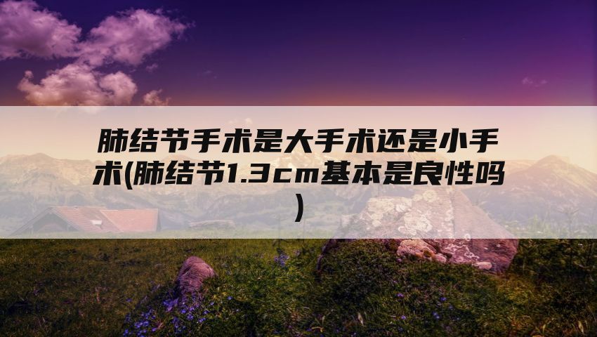 肺结节手术是大手术还是小手术(肺结节1.3cm基本是良性吗)