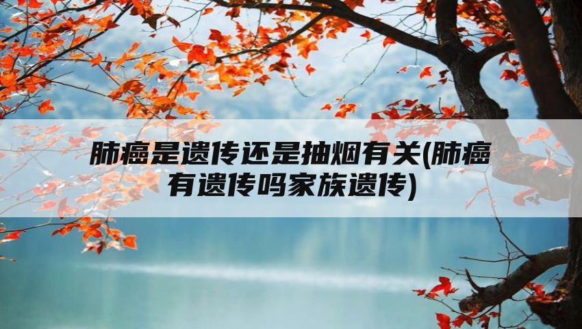 肺癌是遗传还是抽烟有关(肺癌有遗传吗家族遗传)