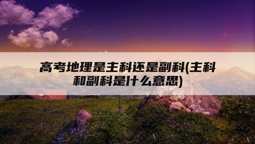 高考地理是主科还是副科(主科和副科是什么意思)