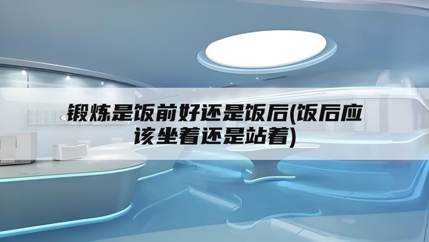 锻炼是饭前好还是饭后(饭后应该坐着还是站着)