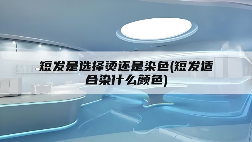 短发是选择烫还是染色(短发适合染什么颜色)