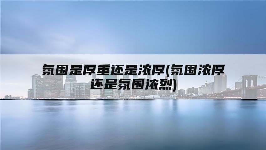 氛围是厚重还是浓厚(氛围浓厚还是氛围浓烈)