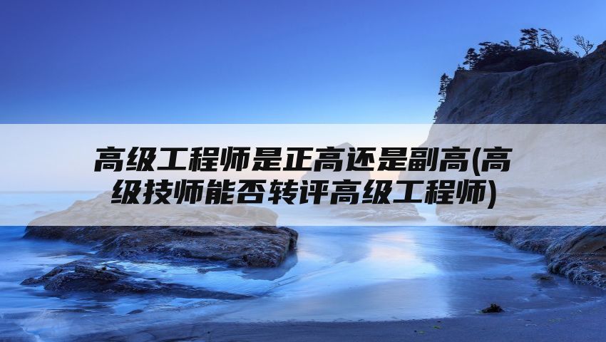 高级工程师是正高还是副高(高级技师能否转评高级工程师)