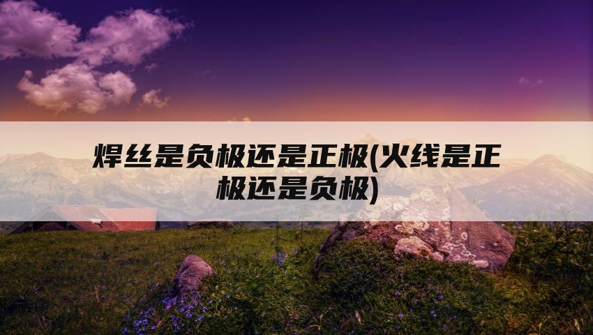 焊丝是负极还是正极(火线是正极还是负极)