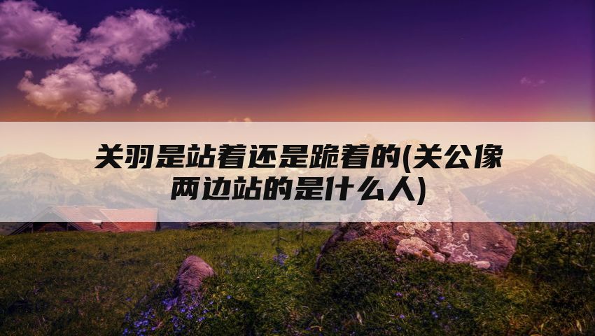 关羽是站着还是跪着的(关公像两边站的是什么人)