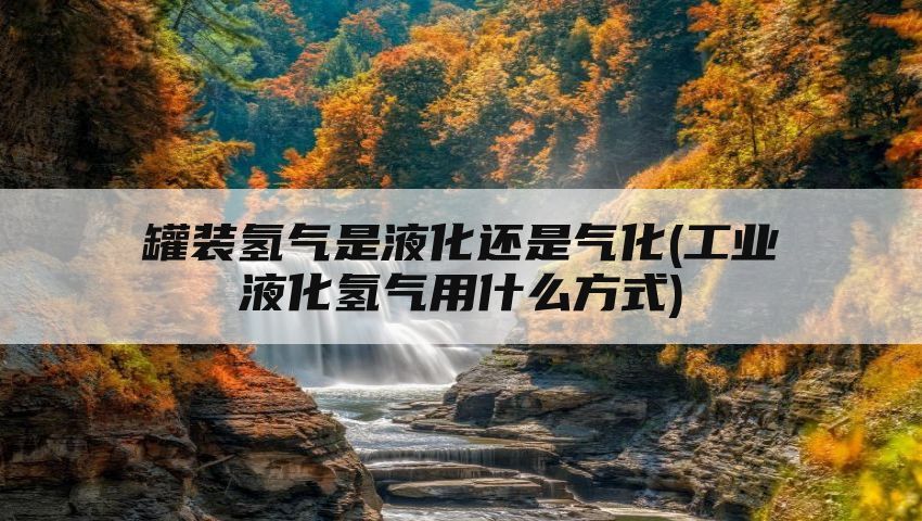 罐装氢气是液化还是气化(工业液化氢气用什么方式)