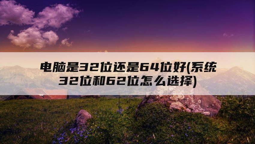 电脑是32位还是64位好(系统32位和62位怎么选择)