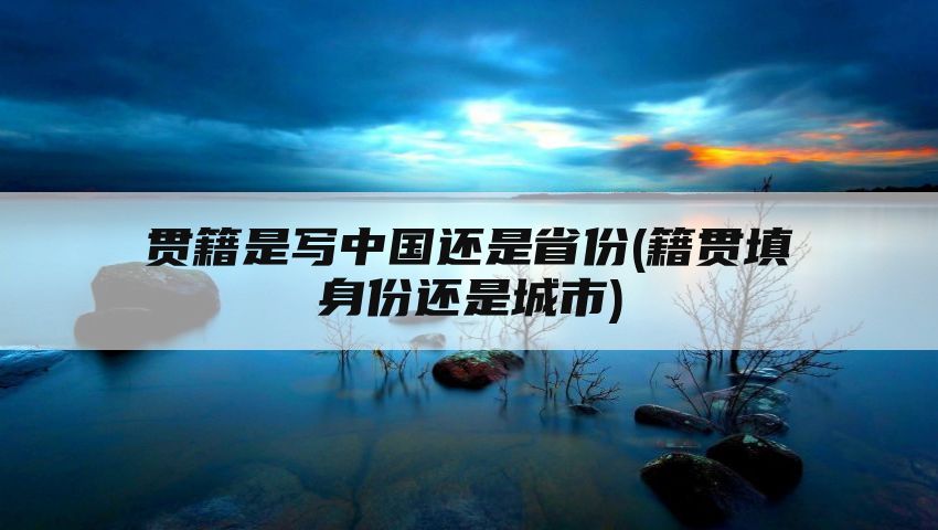 贯籍是写中国还是省份(籍贯填身份还是城市)