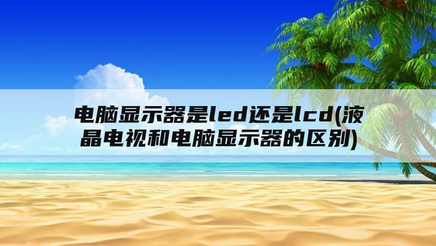 电脑显示器是led还是lcd(液晶电视和电脑显示器的区别)