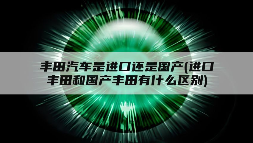 丰田汽车是进口还是国产(进口丰田和国产丰田有什么区别)