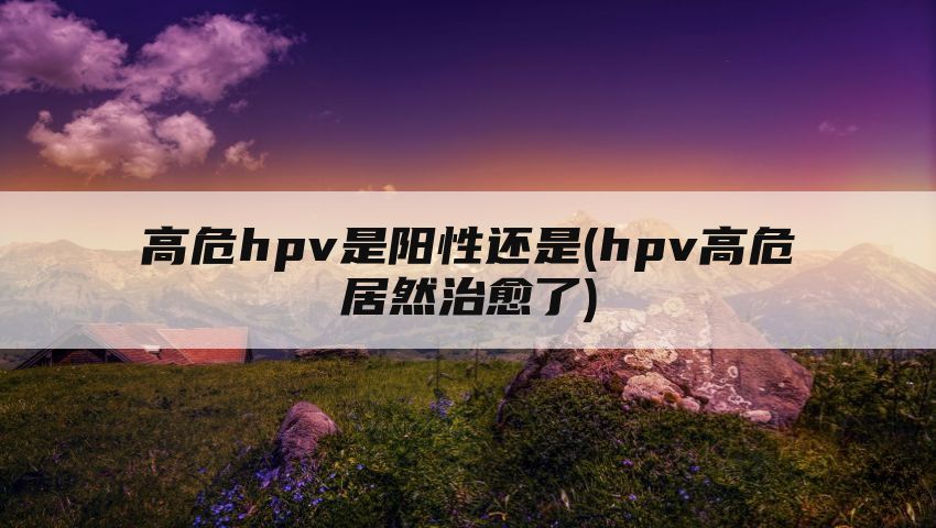 高危hpv是阳性还是(hpv高危居然治愈了)