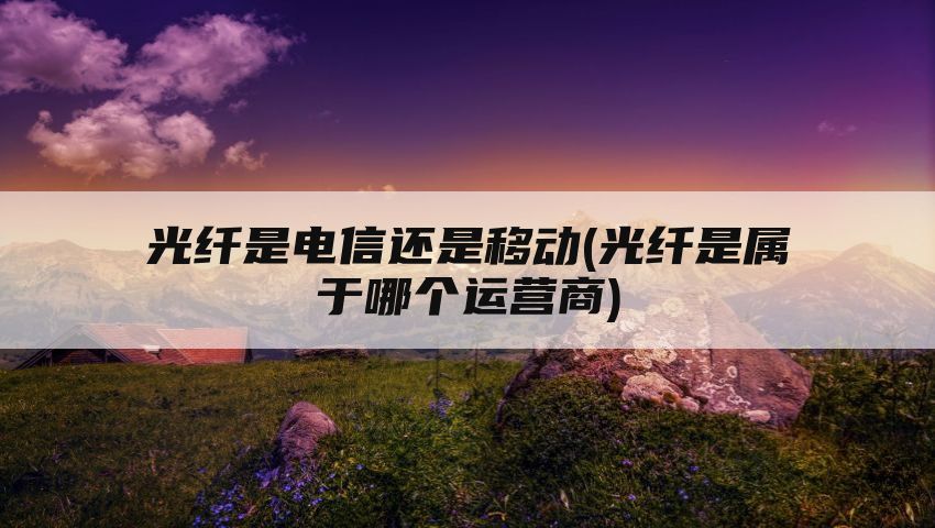 光纤是电信还是移动(光纤是属于哪个运营商)