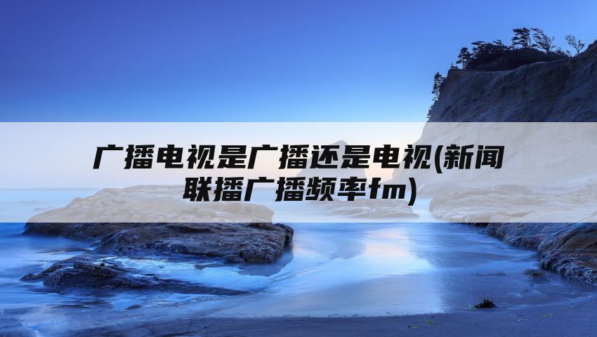 广播电视是广播还是电视(新闻联播广播频率fm)