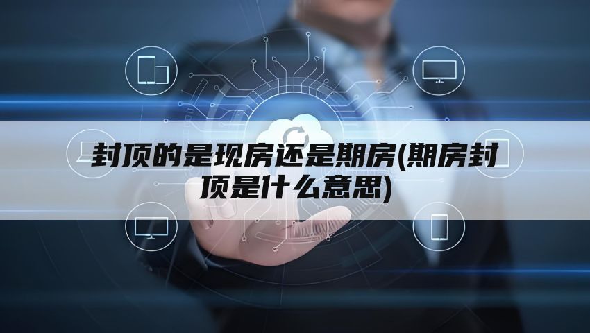 封顶的是现房还是期房(期房封顶是什么意思)