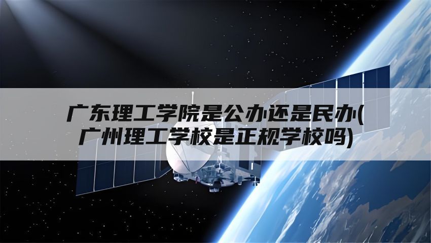 广东理工学院是公办还是民办(广州理工学校是正规学校吗)