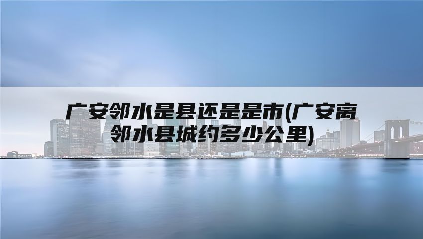 广安邻水是县还是是市(广安离邻水县城约多少公里)