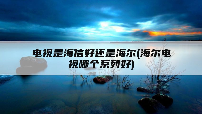 电视是海信好还是海尔(海尔电视哪个系列好)