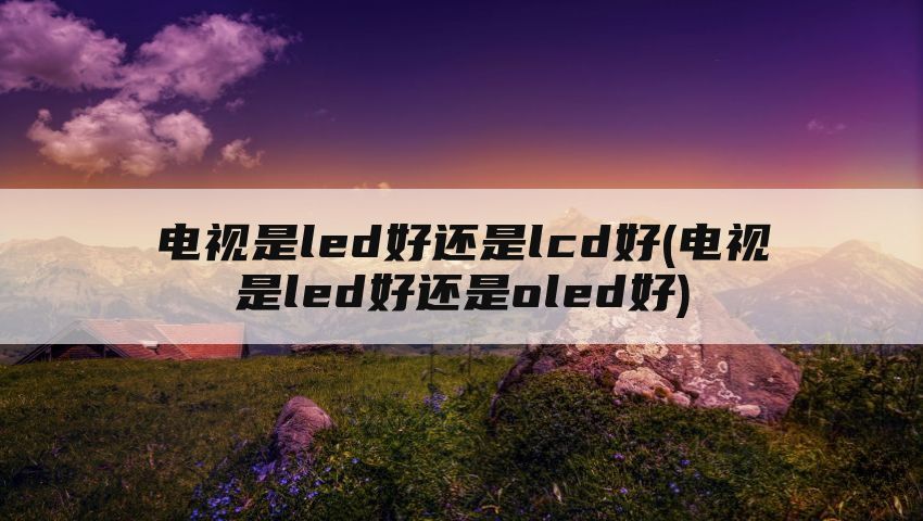 电视是led好还是lcd好(电视是led好还是oled好)