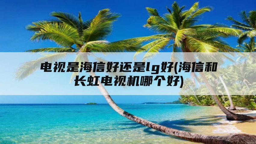 电视是海信好还是lg好(海信和长虹电视机哪个好)