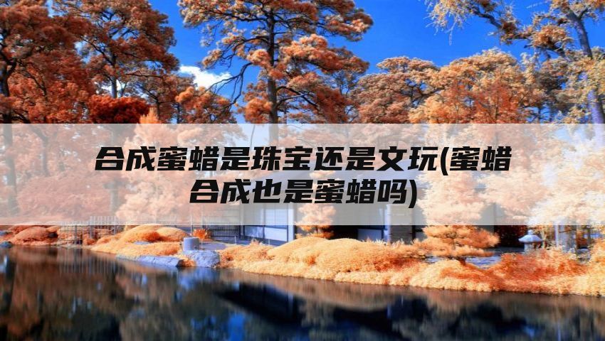 合成蜜蜡是珠宝还是文玩(蜜蜡合成也是蜜蜡吗)