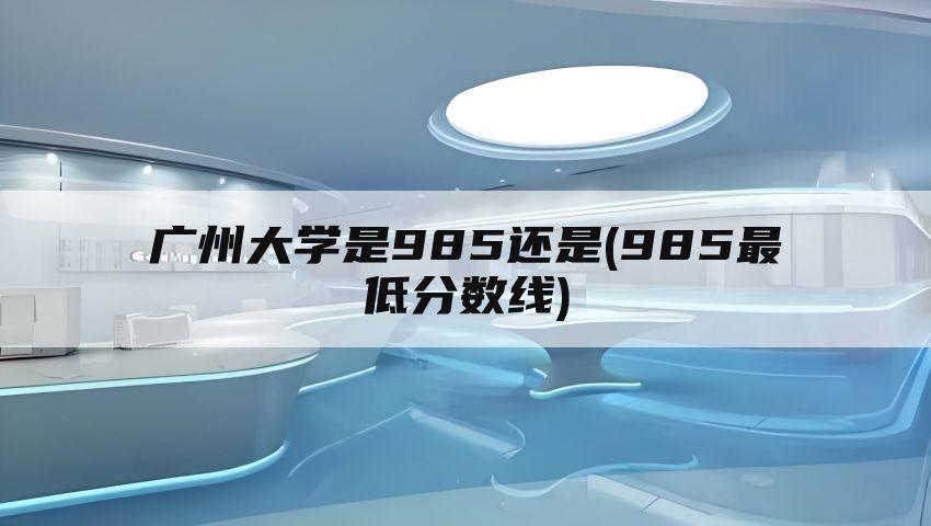 广州大学是985还是(985最低分数线)