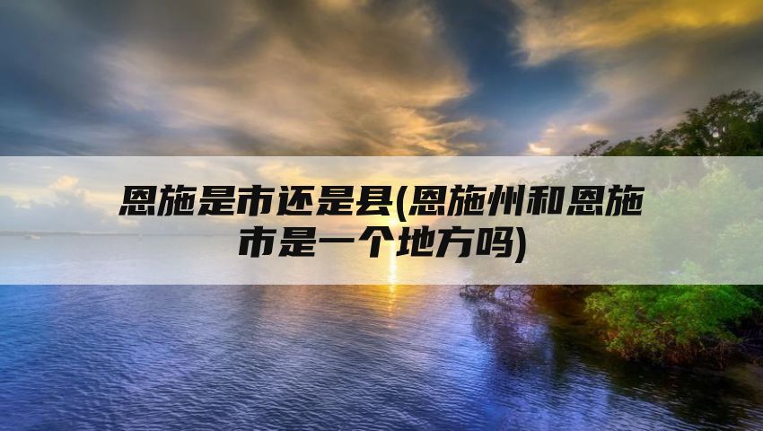 恩施是市还是县(恩施州和恩施市是一个地方吗)