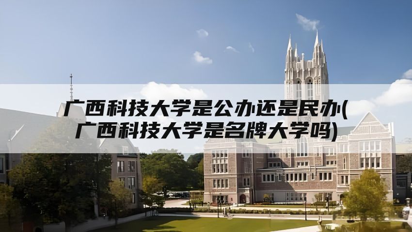 广西科技大学是公办还是民办(广西科技大学是名牌大学吗)