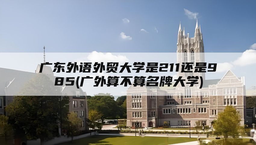 广东外语外贸大学是211还是985(广外算不算名牌大学)