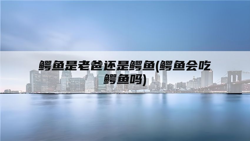 鳄鱼是老爸还是鳄鱼(鳄鱼会吃鳄鱼吗)