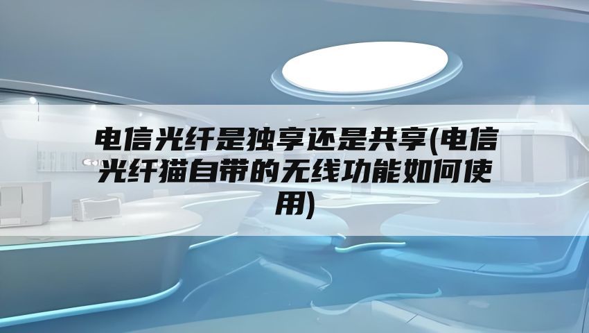 电信光纤是独享还是共享(电信光纤猫自带的无线功能如何使用)