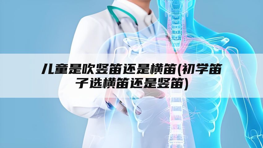 儿童是吹竖笛还是横笛(初学笛子选横笛还是竖笛)