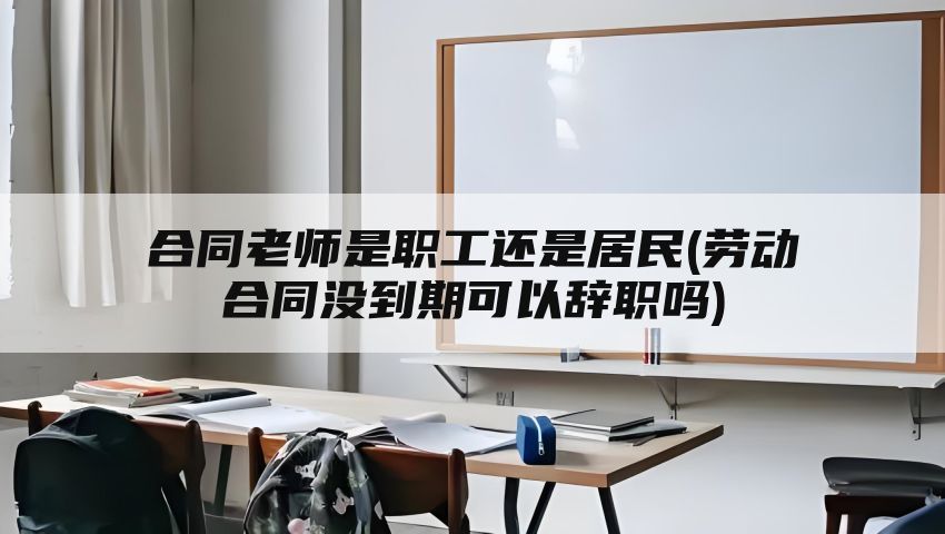 合同老师是职工还是居民(劳动合同没到期可以辞职吗)