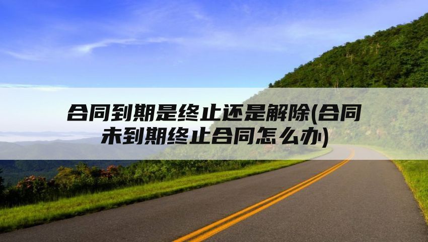 合同到期是终止还是解除(合同未到期终止合同怎么办)