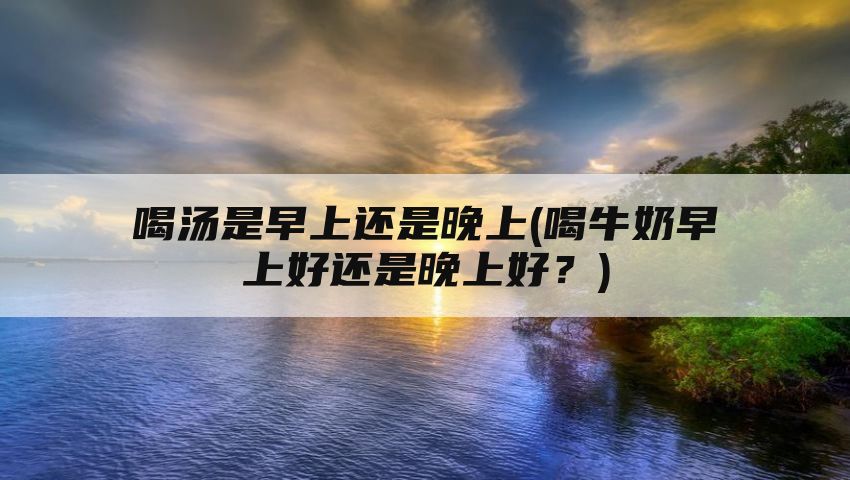 喝汤是早上还是晚上(喝牛奶早上好还是晚上好？)