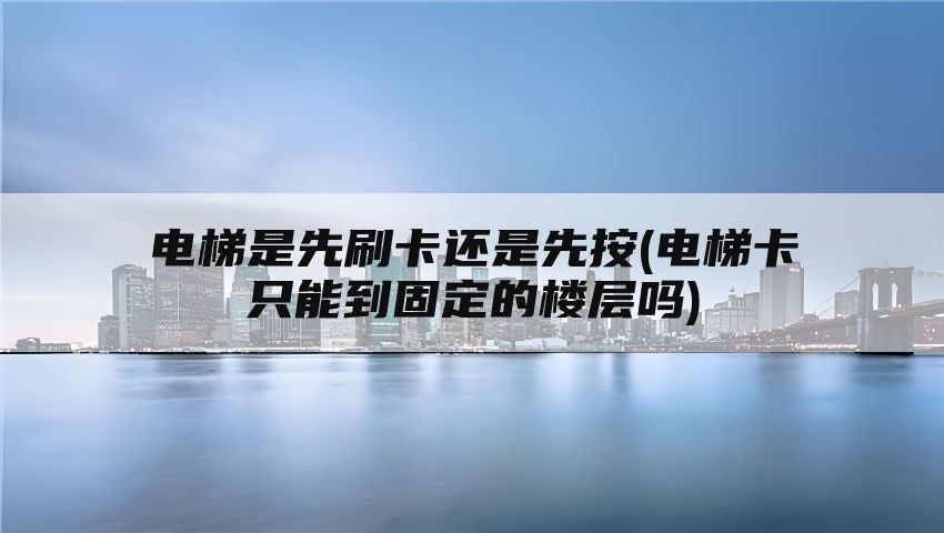 电梯是先刷卡还是先按(电梯卡只能到固定的楼层吗)