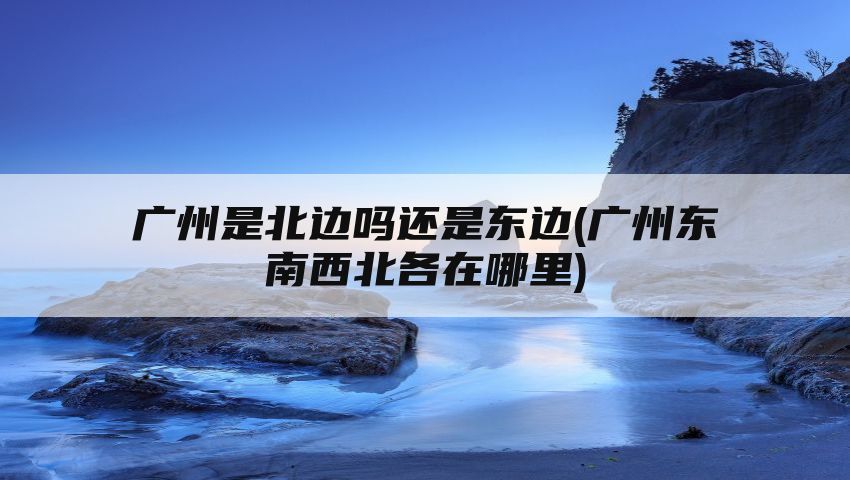 广州是北边吗还是东边(广州东南西北各在哪里)