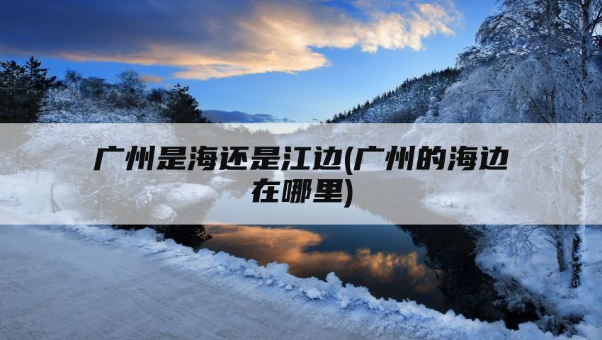 广州是海还是江边(广州的海边在哪里)